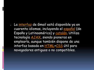 La interfaz de Gmail está disponible ya en
cuarenta idiomas, incluyendo el español (de
España y Latinoamérica) y catalán. Utiliza
tecnología AJAX, siendo pioneros en
emplearla, aunque también dispone de una
interfaz basada en HTML+CSS útil para
navegadores antiguos o no compatibles.
 