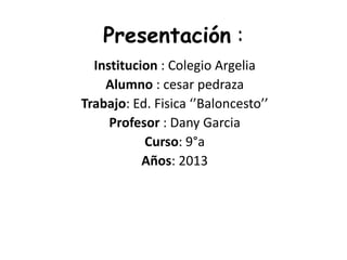 Presentación :
Institucion : Colegio Argelia
Alumno : cesar pedraza
Trabajo: Ed. Fisica ‘’Baloncesto’’
Profesor : Dany Garcia
Curso: 9°a
Años: 2013
 