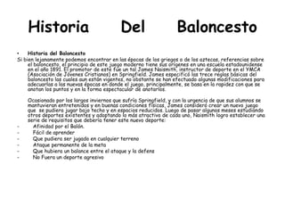Historia Del Baloncesto
• Historia del Baloncesto
Si bien lejanamente podemos encontrar en las épocas de los griegos o de los aztecas, referencias sobre
el baloncesto, el principio de este juego moderno tiene sus orígenes en una escuela estadounidense
en el año 1891. El promotor de este fue un tal James Naismith, instructor de deporte en el YMCA
(Asociación de Jóvenes Cristianos) en Springfield. James especificó las trece reglas básicas del
baloncesto las cuales aun están vigentes, no obstante se han efectuado algunas modificaciones para
adecuarlas a las nuevas épocas en donde el juego, principalmente, se basa en la rapidez con que se
anotan los puntos y en la forma espectacular de anotarlos.
Ocasionado por los largos inviernos que sufría Springfield, y con la urgencia de que sus alumnos se
mantuvieran entretenidos y en buenas condiciones físicas, James consideró crear un nuevo juego
que se pudiera jugar bajo techo y en espacios reducidos. Luego de pasar algunos meses estudiando
otros deportes existentes y adoptando lo más atractivo de cada uno, Naismith logro establecer una
serie de requisitos que debería tener este nuevo deporte:
- Afinidad por el Balón.
- Fácil de aprender
- Que pudiera ser jugado en cualquier terreno
- Ataque permanente de la meta
- Que hubiera un balance entre el ataque y la defens
- No Fuera un deporte agresivo
 