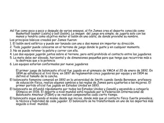 Así fue como poco a poco y después de varios ensayos, al fin James crea el deporte conocido como
Basketball basket (cesta) y ball (balón), La imagen del juego era simple; se jugaría solo con las
manos y tendría como objetivo meter el balón en una cesta, de donde proviene su nombre.
Los principios básicos creados por James fueron:
1. El balón será esférico y puede ser lanzado con una o dos manos sin importar su dirección.
2. Todo jugador puede colocarse en el terreno de juego donde le guste y en cualquier momento.
3. No se puede retener la pelota y correr con ella.
4. Los dos equipos jugarán juntos sobre el terreno, pero está prohibido el contacto entre los jugadores.
5. La meta debe ser elevada, horizontal y de dimensiones pequeñas para que tenga que recurrirse más a
la destreza que a la potencia
6. Los equipos estarían conformados por nueve jugadores
El primer juego de baloncesto oficial fue jugado en el gimnasio de YMCA el 20 de enero de 1892. En
1894 se estableció el tiró libre; en 1897 se reglamentan cinco jugadores por equipo y en 1904 se
definió el tamaño de la cancha.
El baloncesto femenino comenzó en 1892 en la universidad de Smith cuando Senda Berenson, profesora
de educación física, realizo algunos cambios a las reglas de James para ajustarlos a las mujeres. El
primer partido oficial fue jugado en Estados Unidos en 1893.
El baloncesto se difundió rápidamente por todos los Estados Unidos y Canadá y ascendido a categoría
Olímpica en 1936. El deporte a nivel mundial está regulado por la Federación Internacional de
Baloncesto Amateur (FIBA) y se realizan campeonatos cada cierto tiempo.
El baloncesto sigue siendo el mismo desde sus inicios, donde más que el contacto físico fuerte prevalece,
la técnica y habilidad de cada jugador. El baloncesto se ha transformado en uno de los deportes más
seguido a nivel mundial.
 