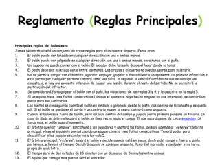 Reglamento (Reglas Principales)
Principales reglas del baloncesto
James Naismith diseñó un conjunto de trece reglas para el incipiente deporte. Estas eran:
1. El balón puede ser lanzado en cualquier dirección con una o ambas manos.
2. El balón puede ser golpeado en cualquier dirección con una o ambas manos, pero nunca con el puño.
3. Un jugador no puede correr con el balón. El jugador debe lanzarlo desde el lugar donde lo toma.
4. El balón debe ser sujetado con o entre las manos. Los brazos o el cuerpo no pueden usarse para sujetarlo.
5. No se permite cargar con el hombro, agarrar, empujar, golpear o zancadillear a un oponente. La primera infracción a
esta norma por cualquier persona contará como una falta, la segunda lo descalificará hasta que se consiga una
canasta, o, si hay una evidente intención de causar una lesión, durante el resto del partido. No se permitirá la
sustitución del infractor.
6. Se considerará falta golpear el balón con el puño, las violaciones de las reglas 3 y 4, y lo descrito en la regla 5.
7. Si un equipo hace tres faltas consecutivas (sin que el oponente haya hecho ninguna en ese intervalo), se contará un
punto para sus contrarios.
8. Los puntos se conseguirán cuando el balón es lanzado o golpeado desde la pista, cae dentro de la canasta y se queda
allí. Si el balón se queda en el borde y un contrario mueve la cesta, contará como un punto.
9. Cuando el balón sale fuera de banda, será lanzado dentro del campo y jugado por la primera persona en tocarlo. En
caso de duda, el árbitro lanzará el balón en línea recta hacia el campo. El que saca dispone de cinco segundos. Si
tarda más, el balón pasa al oponente.
10. El árbitro auxiliar, "umpire", sancionará a los jugadores y anotará las faltas, avisará además al "referee" (árbitro
principal, véase el siguiente punto) cuando un equipo cometa tres faltas consecutivas. Tendrá poder para
descalificar a los jugadores conforme a la regla 5.
11. El árbitro principal, "referee", jugará el balón y decide cuando está en juego, dentro del campo o fuera, a quién
pertenece, y llevará el tiempo. Decidirá cuando se consigue un punto, llevará el marcador y cualquier otra tarea
propia de un árbitro.
12. El tiempo será de dos mitades de 15 minutos con un descanso de 5 minutos entre ambas.
13. El equipo que consiga más puntos será el vencedor.
 