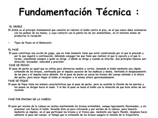 Fundamentación Técnica :
EL DRIBLE
El drible es el principio fundamental que consiste en rebotar el balón contra el piso, en el que nunca debe sostenerse
con las palmas de las manos, y cuyo contacto con la pelota ha de ser momentáneo, en el instante mismo de
producirse la recepción
• Tipos de Pases en el Baloncesto
EL PASE
El pase constituye una acción de juego, que en todo momento tiene que estar condicionada por al que le precede y
por la que seguirá a continuación, debiendo conjugar las que tiene que realizar el que lo ejecuta y el que lo
recibe, atendiendo siempre a quién se dirige, a dónde se dirige y cuando se efectúa. Sus principios básicos son:
dirección, brevedad, velocidad y precisión.
PASE DE PECHO:
El pase de pecho es aquel que se utiliza para distancias medias y cortas, lanzando el balón mediante una rápida
extensión de los brazos, continuada por el impulso sucesivo de las muñecas y dedos, limitando el desplazamiento
de los pies y el impulso hacia delante. En el pase de pecho se sacan los brazos del cuerpo saliendo a la altura
del pecho, para hacer llegar el balón al receptor a la misma altura aproximadamente
PASE DE PIQUE
El pase de Pique tiene las mismas características que el pase de pecho, pero se acentúa la flexión de las piernas y
las manos se dirigen hacia el suelo. Y al dar el pase se lanza el balón con la intención de que bote antes de ser
recibido.
PASE POR ENCIMA DE LA CABEZA
El pase por encima de la cabeza se realiza manteniendo los brazos extendidos, aunque ligeramente flexionados, y sin
presionar con fuerza el balón, llevando éste un poco retrasado y por encima de la cabeza, para lanzarlo
mediante un impulso, en el que participan los brazos y el tronco que, mediante una ligera flexión, desplaza hacia
adelante el peso del cuerpo, al tiempo que la extensión de los brazos asegura la tensión de la trayectoria.
 