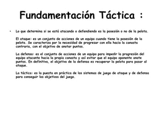 Fundamentación Táctica :
• Lo que determina si se está atacando o defendiendo es la posesión o no de la pelota.
El ataque: es un conjunto de acciones de un equipo cuando tiene la posesión de la
pelota. Se caracteriza por la necesidad de progresar con ella hacia la canasta
contraria, con el objetivo de anotar puntos.
La defensa: es el conjunto de acciones de un equipo para impedir la progresión del
equipo atacante hacia la propia canasta y así evitar que el equipo oponente anote
puntos. En definitiva, el objetivo de la defensa es recuperar la pelota para pasar al
ataque.
La táctica: es la puesta en práctica de los sistemas de juego de ataque y de defensa
para conseguir los objetivos del juego.
 