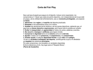 Carta del Fair Play
Sea cual sea el papel que juegue en el deporte, incluso como espectador, me
comprometo a:1. Hacer que cada encuentro deportivo, con independencia de lo que esté
en juego y de la virilidad del enfrentamiento, sea un momento privilegiado, una especie
de fiesta.
2. Atenerme a las reglas y al espíritu del deporte practicado.
3. Respetar a mis adversarios como a mí mismo.
4. Aceptar las decisiones de los árbitros o de los jueces deportivos, sabiendo que, al
igual que yo,tienen derecho a equivocarse, pero hacen todo lo posible por evitarlo.
5. Evitar la mezquindad y la agresividad en todos mis actos, palabras y escritos.
6. No recurrir a trampas ni artificios para lograr el éxito.
7. Conservar la dignidad tanto en la victoria como en la derrota.
8. Ayudar a todos con mi presencia, mi experiencia y mi comprensión.
9. Prestar ayuda a cualquier deportista herido o cuya vida corra peligro.
10.Ser un verdadero embajador del deporte, contribuyendo a que a mi alrededor
se respeten los anteriores principios.
Por este compromiso, me considero un verdadero deportista.
Entre la tolerancia y la fe, hay lugar para el “Respeto Mutuo”.
(Pierre de Coubertin)
 