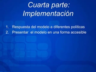 Cuarta parte:
Implementación
1. Respuesta del modelo a diferentes políticas
2. Presentar el modelo en una forma accesible
 