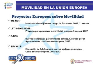 17
Proyectos Europeos sobre Movilidad
MOVILIDAD EN LA UNIÓN EUROPEA
 IME-NET:
Inserción laboral jóvenes riesgo de Exclusión. 2008. 11 socios
 LET´S GO EUROPE:
Proyecto para promover la movilidad europea. 5 socios. 2007
 E-TICS.
Nuevas tecnologías para minorías étnicas. Liderado por el
Ayuntamiento, con 5 socios europeos. 2010
 RECYCLE
Educación de Adultos para nuevos sectores de empleo.
Con 5 socios europeos. 2010-2012
 