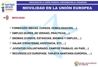 6
MOVILIDAD EN LA UNIÓN EUROPEA
MOVILIDAD EN LA UNIÓN EUROPEA, APROXIMACIÓN AL CIUDADANO
 FORMACIÓN (BECAS, CURSOS, HOMOLOGACIÓN,…)
 EMPLEO (EURES, DE VERANO, PRÁCTICAS,…)
 IDIOMAS (CURSOS, ESTANCIAS, IDIOMAS Y EMPLEO,…)
 VIAJAR (FRONTERAS, ASISTENCIA, ETC,…)
 JUVENTUD (VOLUNTARIADO, CAMPOS TRABAJO, AU PAIR,…)
 RECURSOS (CV EUROPASS, TARJETA SANITARIA EUROPEA, …)
MOVILIDAD
 