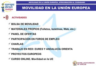 7
MOVILIDAD EN LA UNIÓN EUROPEA
MOVILIDAD EN LA UNIÓN EUROPEA, APROXIMACIÓN AL CIUDADANO
 BOLSA DE MOVILIDAD
 MATERIALES PROPIOS (Folletos, boletines, Web, etc.)
 PANEL DE OFERTAS
 PARTICIPACIÓN EN FOROS DE EMPLEO
 CHARLAS
 TRABAJO EN RED: EURES Y ANDALUCÍA ORIENTA
 PROYECTOS EUROPEOS
 CURSO ONLINE. Movilidad en la UE
ACTIVIDADES
 