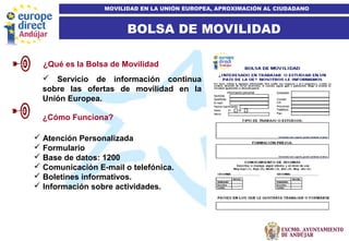 8
BOLSA DE MOVILIDAD
MOVILIDAD EN LA UNIÓN EUROPEA, APROXIMACIÓN AL CIUDADANO
 Servicio de información continua
sobre las ofertas de movilidad en la
Unión Europea.
¿Qué es la Bolsa de Movilidad
 Atención Personalizada
 Formulario
 Base de datos: 1200
 Comunicación E-mail o telefónica.
 Boletines informativos.
 Información sobre actividades.
¿Cómo Funciona?
 