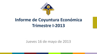 Informe de Coyuntura Económica
Trimestre I-2013
Jueves 16 de mayo de 2013
 