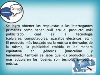 20
Se logró obtener las respuestas a las interrogantes
primarias como saber cuál era el producto más
publicitado, cual es la tecnología
(celulares, computadoras, aparatos eléctricos, etc.).
El producto más buscado es: la música o derivados de
la misma, la publicidad emitida es de manera
equitativa en géneros (masculino y
femenino), también se sabe que los productos que
más adquieren los jóvenes son tecnología, ropa y
música.
 