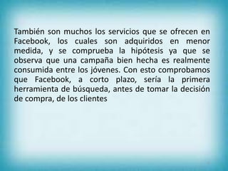 También son muchos los servicios que se ofrecen en
Facebook, los cuales son adquiridos en menor
medida, y se comprueba la hipótesis ya que se
observa que una campaña bien hecha es realmente
consumida entre los jóvenes. Con esto comprobamos
que Facebook, a corto plazo, sería la primera
herramienta de búsqueda, antes de tomar la decisión
de compra, de los clientes
21
 