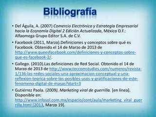 • Del Águila, A. (2007) Comercio Electrónico y Estrategia Empresarial
hacia la Economía Digital 2 Edición Actualizada, México D.F.:
Alfaomega Grupo Editor S.A. de C.V.
• Facebook (2011, Marzo).Definiciones y conceptos sobre qué es
Facebook. Obtenido el 14 de Marzo de 2013 de
http://www.queesfacebook.com/definiciones-y-conceptos-sobre-
que-es-facebook-2/.
• Gallego. (2010).Las definiciones de Red Social. Obtenido el 14 de
Marzo de 2013 de http://www.teccomstudies.com/numeros/revista-
1/136-las-redes-sociales-una-aproximacion-conceptual-y-una-
reflexion-teorica-sobre-los-posibles-usos-y-gratificaciones-de-este-
fenomeno-digital-de-masas?start=3
• Gutiérrez Paola. (2009). Marketing viral de guerrilla. [en línea].
Disponible en:
http://www.infosol.com.mx/espacio/cont/aula/marketing_viral_guer
rilla.html [2013, Marzo 19].
22
 