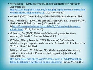 • Hernández S. (2008, Diciembre 18), Mercadotecnia en Facebook
Disponible en:
http://www.mktglobal.iteso.mx/index.php?option=com_context&vie
w=article&id=24&&Itemid=118. [2013, Marzo 19].
• House, P. (2002) Cyber-Rules, México D.F.: Ediciones Granica 1999.
• Meza, Fernando. (2007, 2 de octubre). Facebook, una nueva adicción.
[Periodismo Global]. [en línea]. Disponible en:
dehttp://www.periodismoglobal.cl/2007/10/facebook-la-nueva-
adiccin.html [2013, Marzo 15].
• Molendar, Cor (2008) El Futuro del Marketing en la Era Post-
Internet, México D.F.: Pearson Editorial S.A.
• O´Guinn, Allen y Semenik. (2005, Diciembre).Definición de
publicidad según expertos en la materia. Obtenido el 14 de Marzo de
2013 del libro Publicidad.
• Rattinger Álvaro. (2010, Mayo, 20). Marketing digital:Facebook y
twitter no lo son todo. [Pensamiento Imaginativo]. [en línea].
Disponible en:
http://manuelgross.bligoo.com/content/view/797784/Marketing-
digital-Facebook-y-Twitter-no-lo-son-todo.html. [2013, Marzo 15].
23
 