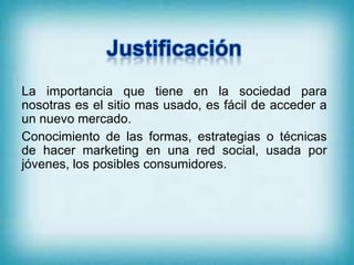 La importancia que tiene en la sociedad para
nosotras es el sitio mas usado, es fácil de acceder a
un nuevo mercado.
Conocimiento de las formas, estrategias o técnicas
de hacer marketing en una red social, usada por
jóvenes, los posibles consumidores.
 