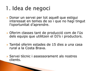  Donar un servei per tot aquell que estigui
interessat en temes de so i que no hagi tingut
l’oportunitat d’aprendre.
 Oferim classes tant de producció com de l’ús
dels equips que utilitzen el DJ’s i productors.
 També oferim estades de 15 dies a una casa
rural a la Costa Brava.
 Servei tècnic i assessorament als nostres
clients.
 