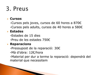  Cursos
-Cursos pels joves, cursos de 60 hores a 870€
-Cursos pels adults, cursos de 40 hores a 580€
 Estades
-Estades de 15 dies
-Preu de les estades 750€
 Reparacions
-Pressupost de la reparació: 30€
-Mà d’obra: 12€/hora
-Material per dur a terme la reparació: dependrà del
material que necessitem
 