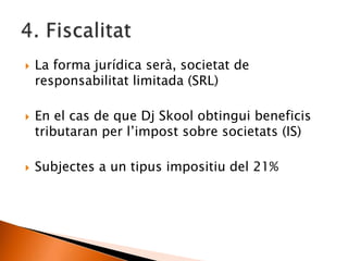  La forma jurídica serà, societat de
responsabilitat limitada (SRL)
 En el cas de que Dj Skool obtingui beneficis
tributaran per l’impost sobre societats (IS)
 Subjectes a un tipus impositiu del 21%
 