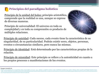 Imagen tomada de:
hhttps://www.google.com.co/search?hl=es&q=universo&bav=on.2,or.r_cp.r_qf.&biw=1152&bih=767&um=1&ie=UTF8&tbm=isch&source=og&sa=N&tab=wi&ei=gxmdUcvxNZS9gTnrIGgDw#imgrc
=qRp_WDWvtT9X0M%3A%3BReh9STsUAGwC2M%3Bhttp%253A%252F%252Fralladas.files.wordpress.com%252F2011%252F05%252Fbigbang.jpg%3Bhttp%253A%252F%252Fdescifrandoelunive
rso.es%252Ftag%252Fmetafisica%252F%3B1920%3B1080
Principio de la unidad del holos: principio aristotélico,
comprende que la realidad es una, aunque se exprese
de diversas maneras.
Principio de universalidad: El universo en toda su
complejidad y en toda su comprensión es producto de
múltiples relaciones.
Principios del paradigma holístico
Principio de unicidad: Cada suceso, cada evento tiene la característica de su
singularidad, de su particularidad. Podrán existir seres, objetos, personas,
eventos o circunstancias similares, pero nunca las mismas.
Principio de identidad: Está determinado por las características propias de la
relación.
Principio de mismidad: Este principio se refiere a la autenticidad en cuanto a
los propios procesos o manifestaciones de los eventos.
 