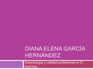 DIANA ELENA GARCÍA
HERNÁNDEZ
Deontología y calidad profesional en E-
learning
 
