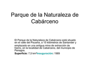 Parque de la Naturaleza de
Cabárceno
El Parque de la Naturaleza de Cabárceno está situado
en el valle del Pisueña, a 15 kilómetros de Santander y
emplazado en una antigua mina de extracción de
hierro, en la localidad de Cabárceno, del municipio de
Penagos.
Superficie: 7,5 km²Inauguración: 1989
 