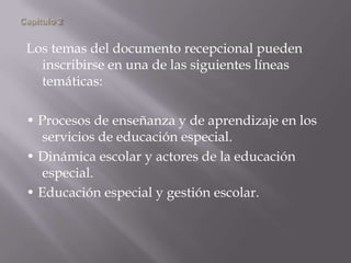 Los temas del documento recepcional pueden
inscribirse en una de las siguientes líneas
temáticas:
• Procesos de enseñanza y de aprendizaje en los
servicios de educación especial.
• Dinámica escolar y actores de la educación
especial.
• Educación especial y gestión escolar.
 