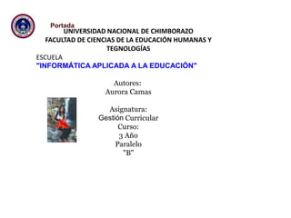 UNIVERSIDAD NACIONAL DE CHIMBORAZO
FACULTAD DE CIENCIAS DE LA EDUCACIÓN HUMANAS Y
TEGNOLOGÍAS
ESCUELA
"INFORMÁTICA APLICADA A LA EDUCACIÓN"
Autores:
Aurora Camas
Asignatura:
Gestión Curricular
Curso:
3 Año
Paralelo
"B"
Portada
 