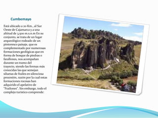 Cumbemayo
Está ubicado a 20 Km., al Sur
Oeste de Cajamarca y a una
altitud de 3,500 m.s.n.m En su
conjunto, se trata de un lugar
arqueológico rodeado de un
pintoresco paisaje, que es
complementado por numerosas
formaciones geológicas que en
forma de bosque de piedras o
farallones, nos acompañan
durante un tramo del
trayecto, siendo las formas más
conocidas las que semejan
siluetas de frailes en silenciosa
procesión, razón por la cual estas
formaciones rocosas han
adquirido el apelativo de
"Frailones". Sin embargo, todo el
complejo turístico comprende:
 