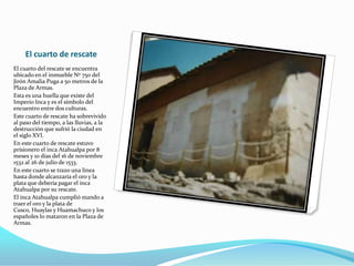 El cuarto de rescate
El cuarto del rescate se encuentra
ubicado en el inmueble Nº 750 del
Jirón Amalia Puga a 50 metros de la
Plaza de Armas.
Esta es una huella que existe del
Imperio Inca y es el símbolo del
encuentro entre dos culturas.
Este cuarto de rescate ha sobrevivido
al paso del tiempo, a las lluvias, a la
destrucción que sufrió la ciudad en
el siglo XVI.
En este cuarto de rescate estuvo
prisionero el inca Atahualpa por 8
meses y 10 días del 16 de noviembre
1532 al 26 de julio de 1533.
En este cuarto se trazo una línea
hasta donde alcanzaría el oro y la
plata que debería pagar el inca
Atahualpa por su rescate.
El inca Atahualpa cumplió mando a
traer el oro y la plata de
Cusco, Huaylas y Huamachuco y los
españoles lo mataron en la Plaza de
Armas.
 