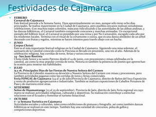 Festividades de Cajamarca
 FEBRERO
Carnaval de Cajamarca
Este festival precede a la Semana Santa. Dura aproximadamente un mes, aunque sólo tiene ocho días
principales. Se realiza mayormente en la Ciudad de Cajamarca, pero pueblos cercanos realizan simultáneas
celebraciones. Con muchos trajes coloridos, máscaras ridiculizando a las autoridades de las aldeas andinas, y
las danzas folklóricas, el Carnaval también comprende concursos y marchas animadas. Un excepcional
ejemplo del folklore local, el Carnaval es presidido por una reina y por No Carnavalón, escogido cada año por
los residentes locales. Termina con el ritual de la cortamonte o yunza, que es una danza alrededor de un árbol
decorado con frutas y regalos, mientras se hacen intentos para traerlo abajo con un hacha.
 JUNIO
Corpus Christi
Éste es el más importante festival religioso en la Ciudad de Cajamarca. Siguiendo una misa solemne, el
santuario de la Catedral conocido como la Preciosa es llevado en procesión, una vez al año. Además de la
celebración religiosa, hay corridas de toros, ferias y varios concursos.
24 - San Juan Bautista
Chota rinde honor a su santo Patrono desde el 14 de junio, con procesiones y misas celebradas en la
catedral, así como la muy popular corrida de toros. Notoria es también la presencia de jinetes que aprovechan
la ocasión para mostrar sus habilidades.
 JULIO
15 y 16, Principales Días de las Fiestas de Nuestra Señora del Carmen
La Provincia de Celendín muestra su devoción a Nuestra Señora del Carmen con misas y procesiones, pero
también actividades paganas como las corridas de toros y ferias comerciales.
Feria FONGAL de Cajamarca (24 al 31 de julio)Provincia de Cajamarca, distrito de Baños del Inca Exposición
y venta de productos agropecuarios e industriales. También se realizan exposiciones de Caballos Peruanos de
Paso y de marinera entre otras.
 SETIEMBRE
Señor de Huamantanga (23 al 25 de septiembre), Provincia de Jaén, distrito de Jaén Feria regional en cuyo
marco se realizan actividades religiosas, culturales y deportivas. Su realización contribuye a estrechar
relaciones con el Ecuador y fomentar el turismo binacional.
 OCTUBRE
7 - 12 Semana Turística en Cajamarca
Actividades sociales y culturales, tales como exhibiciones de pinturas y fotografía, así como también danzas
folklóricas se realizan en este tiempo. También hay una variedad de concursos, pelea de gallos y
competiciones deportivas.
 