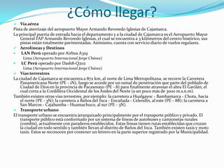 ¿Cómo llegar?
 Vía aérea
Pista de aterrizaje del aeropuerto Mayor Armando Revoredo Iglesias de Cajamarca.
La principal puerta de entrada hacia el departamento y a la ciudad de Cajamarca es el Aeropuerto Mayor
General FAP Armando Revoredo Iglesias, el cual se encuentra a 3 kilómetros del centro histórico, sus
pistas están totalmente pavimentadas. Asimismo, cuenta con servicio diario de vuelos regulares.
 Aerolíneas y Destinos
 LAN Perú operado por Airbus A319
Lima (Aeropuerto Internacional Jorge Chávez)
 LC Perú operado por Dash8-Q202
Lima (Aeropuerto Internacional Jorge Chávez)
 Vías terrestres
La ciudad de Cajamarca se encuentra a 872 km, al norte de Lima Metropolitana, se recorre la Carretera
Panamericana Norte (PE - 1N), luego se accede por un ramal de penetración que parte del poblado de
Ciudad de Dios en la provincia de Pacasmayo (PE - 8) para finalmente atravesar el abra El Gavilán, el
cual corta a la Cordillera Occidental de los Andes del Norte (a un poco más de 3000 m.s.n.m).
También existen otras vías terrestres, por ejemplo: la carretera a Hualgayoc - Bambamarca - Chota, hacia
el norte (PE - 3N); la carretera a Baños del Inca - Encañada - Celendín, al este (PE - 8B); la carretera a
San Marcos - Cajabamba - Huamachuco, al sur (PE - 3N).
 Transporte urbano
El transporte urbano se encuentra jerarquizado principalmente por el transporte público y privado. El
transporte público está conformado por un sistema de líneas de autobuses y camionetas rurales
(combis), actualmente con paraderos establecidos. Estas líneas tienen rutas establecidas que cruzan
la ciudad en todo sentido y también llevan al distrito de Baños del Inca. También existen taxis y moto
taxis. Estos se reconocen por contener un letrero en la parte superior registrado por la Municipalidad.
 