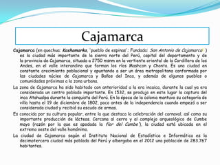 Cajamarca (en quechua: Kashamarka, 'pueblo de espinas'; Fundada: San Antonio de Cajamarca2 )
es la ciudad más importante de la sierra norte del Perú, capital del departamento y de
la provincia de Cajamarca, situada a 2750 msnm en la vertiente oriental de la Cordillera de los
Andes, en el valle interandino que forman los ríos Mashcon y Chonta. Es una ciudad en
constante crecimiento poblacional y apuntando a ser un área metropolitana conformada por
las ciudades núcleo de Cajamarca y Baños del Inca, y además de algunos pueblos o
comunidades próximas a la zona urbana.
La zona de Cajamarca ha sido habitado con anterioridad a la era incaica, durante la cual ya era
considerada un centro poblado importante. En 1532, se produjo en este lugar la captura del
inca Atahualpa durante la conquista del Perú. En la época de la colonia mantuvo su categoría de
villa hasta el 19 de diciembre de 1802, poco antes de la independencia cuando empezó a ser
considerada ciudad y recibió su escudo de armas.
Es conocida por su cultura popular, entre la que destaca la celebración del carnaval, así como su
importante producción de lácteos. Cercana al cerro y al complejo arqueológico de Cumbe
mayo (razón por la que es apodada la flor del Cumbe'), la ciudad está ubicada en el
extremo oeste del valle homónimo.
La ciudad de Cajamarca según el Instituto Nacional de Estadística e Informática es la
decimotercera ciudad más poblada del Perú y albergaba en el 2012 una población de 283.767
habitantes.
Cajamarca
 