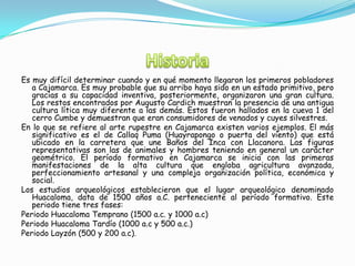 Es muy difícil determinar cuando y en qué momento llegaron los primeros pobladores
a Cajamarca. Es muy probable que su arribo haya sido en un estado primitivo, pero
gracias a su capacidad inventiva, posteriormente, organizaron una gran cultura.
Los restos encontrados por Augusto Cardich muestran la presencia de una antigua
cultura lítica muy diferente a las demás. Estos fueron hallados en la cueva 1 del
cerro Cumbe y demuestran que eran consumidores de venados y cuyes silvestres.
En lo que se refiere al arte rupestre en Cajamarca existen varios ejemplos. El más
significativo es el de Callaq Puma (Huayrapongo o puerta del viento) que está
ubicado en la carretera que une Baños del Inca con Llacanora. Las figuras
representativas son las de animales y hombres teniendo en general un carácter
geométrico. El período formativo en Cajamarca se inicia con las primeras
manifestaciones de la alta cultura que engloba agricultura avanzada,
perfeccionamiento artesanal y una compleja organización política, económica y
social.
Los estudios arqueológicos establecieron que el lugar arqueológico denominado
Huacaloma, data de 1500 años a.C. perteneciente al período formativo. Este
periodo tiene tres fases:
Periodo Huacaloma Temprano (1500 a.c. y 1000 a.c)
Periodo Huacaloma Tardío (1000 a.c y 500 a.c.)
Periodo Layzón (500 y 200 a.c).
 