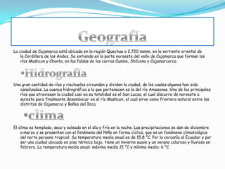 La ciudad de Cajamarca está ubicada en la región Quechua a 2.720 msnm, en la vertiente oriental de
la Cordillera de los Andes. Se extiende en la parte noroeste del valle de Cajamarca que forman los
ríos Mashcon y Chonta, en las faldas de los cerros Cumbe, Shilcona y Cajamarcorco.
Una gran cantidad de ríos y riachuelos circundan y dividen la ciudad, de los cuales algunos han sido
canalizados. La cuenca hidrográfica a la que pertenecen es la del río Amazonas. Uno de los principales
ríos que atraviesan la ciudad casi en su totalidad es el San Lucas, el cual discurre de noroeste a
sureste para finalmente desembocar en el río Mashcon, el cual sirve como frontera natural entre los
distritos de Cajamarca y Baños del Inca.
El clima es templado, seco y soleado en el día y frío en la noche. Las precipitaciones se dan de diciembre
a marzo y se presentan con el fenómeno del Niño en forma cíclica, que es un fenómeno climatológico
del norte peruano tropical. Su temperatura media anual es de 15,8 °C. Por la cercanía al Ecuador y por
ser una ciudad ubicada en piso térmico bajo, tiene un invierno suave y un verano caluroso y lluvioso en
febrero. La temperatura media anual: máxima media 21 °C y mínima media: 6 °C
 