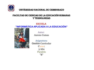 UNIVERSIDAD NACIONAL DE CHIMBORAZO
FACULTAD DE CIENCIAS DE LA EDUCACIÓN HUMANAS
Y TEGNOLOGÍAS
ESCUELA
"INFORMÁTICA APLICADA A LA EDUCACIÓN"
Autor:
Aurora Camas
Asignatura:
Gestión Curricular
Curso:
3 Año
Paralelo
"B"
 