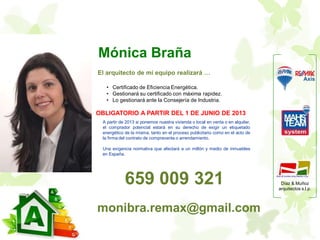Díaz & Muñoz
arquitectos s.l.p.
A partir de 2013 si ponemos nuestra vivienda o local en venta o en alquiler,
el comprador potencial estará en su derecho de exigir un etiquetado
energético de la misma, tanto en el proceso publicitario como en el acto de
la firma del contrato de compraventa o arrendamiento.
Una exigencia normativa que afectará a un millón y medio de inmuebles
en España.
Mónica Braña
El arquitecto de mi equipo realizará …
• Certificado de Eficiencia Energética.
• Gestionará su certificado con máxima rapidez.
• Lo gestionará ante la Consejería de Industria.
OBLIGATORIO A PARTIR DEL 1 DE JUNIO DE 2013
monibra.remax@gmail.com
659 009 321
 