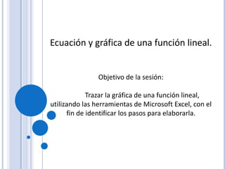 Ecuación y gráfica de una función lineal.
Objetivo de la sesión:
Trazar la gráfica de una función lineal,
utilizando las herramientas de Microsoft Excel, con el
fin de identificar los pasos para elaborarla.
 