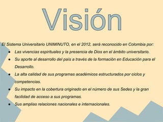 El Sistema Universitario UNIMINUTO, en el 2012, será reconocido en Colombia por:
● Las vivencias espirituales y la presencia de Dios en el ámbito universitario.
● Su aporte al desarrollo del país a través de la formación en Educación para el
Desarrollo.
● La alta calidad de sus programas académicos estructurados por ciclos y
competencias.
● Su impacto en la cobertura originado en el número de sus Sedes y la gran
facilidad de acceso a sus programas.
● Sus amplias relaciones nacionales e internacionales.
 
