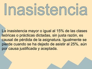 La inasistencia mayor o igual al 15% de las clases
teóricas o prácticas dictadas, sin justa razón, es
causal de pérdida de la asignatura. Igualmente se
pierde cuando se ha dejado de asistir al 25%, aún
por causa justificada y aceptada.
 
