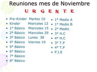Reuniones mes de NoviembreReuniones mes de Noviembre
• Pre-Kinder Martes 10
• Kinder Miercoles 12
• 1° Básico Miercoles 15
• 2° Básico Miercoles 29
• 3° Básico Lunes 38
• 4° Básico Viernes 19
• 5° Básico
• 6° Básico
• 7° Básico
• 8° Básico
• 1° Medio A
• 1° Medio B
• 2° Medio
• 3° H.C
• 4° H.C
• 3° T.P
• 4° T.P
• P.I.E