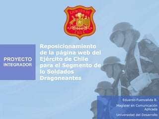 Eduardo Fuenzalida B.
Magíster en Comunicación
Aplicada
Universidad del Desarrollo
Reposicionamiento
de la página web del
Ejército de Chile
para el Segmento de
lo Soldados
Dragoneantes
 