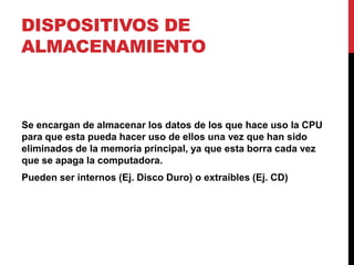 DISPOSITIVOS DE
ALMACENAMIENTO
Se encargan de almacenar los datos de los que hace uso la CPU
para que esta pueda hacer uso de ellos una vez que han sido
eliminados de la memoria principal, ya que esta borra cada vez
que se apaga la computadora.
Pueden ser internos (Ej. Disco Duro) o extraíbles (Ej. CD)
 