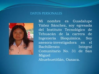 Mi nombre es Guadalupe
Yáñez Sánchez, soy egresada
del Instituto Tecnológico de
Tehuacán de la carrera de
Ingeniería Bioquímica. Soy
asesora-investigadora en el
Bachillerato Integral
Comunitario No. 31 de San
Miguel
Ahuehuetitlán, Oaxaca.
DATOS PERSONALES
 