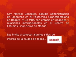 Soy Marisol González, estudié Administración
de Empresas en el Politécnico Grancolombiano
en Bogotá y un MBA con énfasis en negocios y
relaciones internacionales en el Centro de
Estudios Financieros en Madrid.
Los invito a conocer algunos sitios de
interés de la ciudad de todos…
 