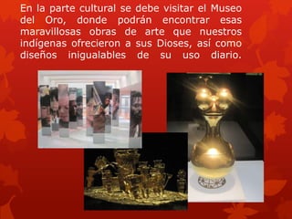 En la parte cultural se debe visitar el Museo
del Oro, donde podrán encontrar esas
maravillosas obras de arte que nuestros
indígenas ofrecieron a sus Dioses, así como
diseños inigualables de su uso diario.
 