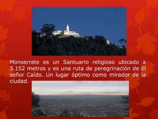 Monserrate es un Santuario religioso ubicado a
3.152 metros y es una ruta de peregrinación de El
señor Caído. Un lugar óptimo como mirador de la
ciudad.
 