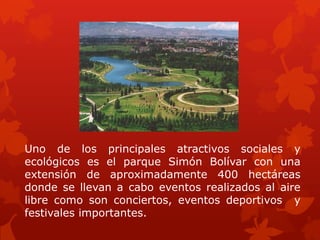 Uno de los principales atractivos sociales y
ecológicos es el parque Simón Bolívar con una
extensión de aproximadamente 400 hectáreas
donde se llevan a cabo eventos realizados al aire
libre como son conciertos, eventos deportivos y
festivales importantes.
 