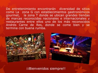 De entretenimiento encontrarán diversidad de sitios
como La zona G con establecimientos gastronómicos
gourmet, la zona T donde se ubican grandes tiendas
de marcas reconocidas nacionales e internacionales y
restaurantes entre ellos uno de los más reconocidos
Andrés Carne de Res, donde se come bien y se
termina con buena rumba.
ienvenidos siempre
!!
¡¡Bienvenidos siempre!!
 