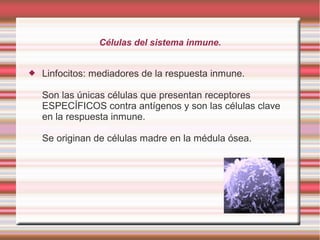 Células del sistema inmune.
 Linfocitos: mediadores de la respuesta inmune.
Son las únicas células que presentan receptores
ESPECÍFICOS contra antígenos y son las células clave
en la respuesta inmune.
Se originan de células madre en la médula ósea.
 