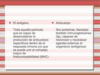  El antígeno.
Toda aquella partícula
que es capaz de
desencadenar la
producción de anticuerpos
específicos dentro de la
respuesta inmune y/o que
se puede unir al complejo
mayor de
histocompatibilidad (MHC)
 Anticuerpo
Son proteínas, llamadas
también Inmunoglobulinas
(Ig), capaces de
reconocer y neutralizar
agentes externos al
organismo (antígenos)
 
